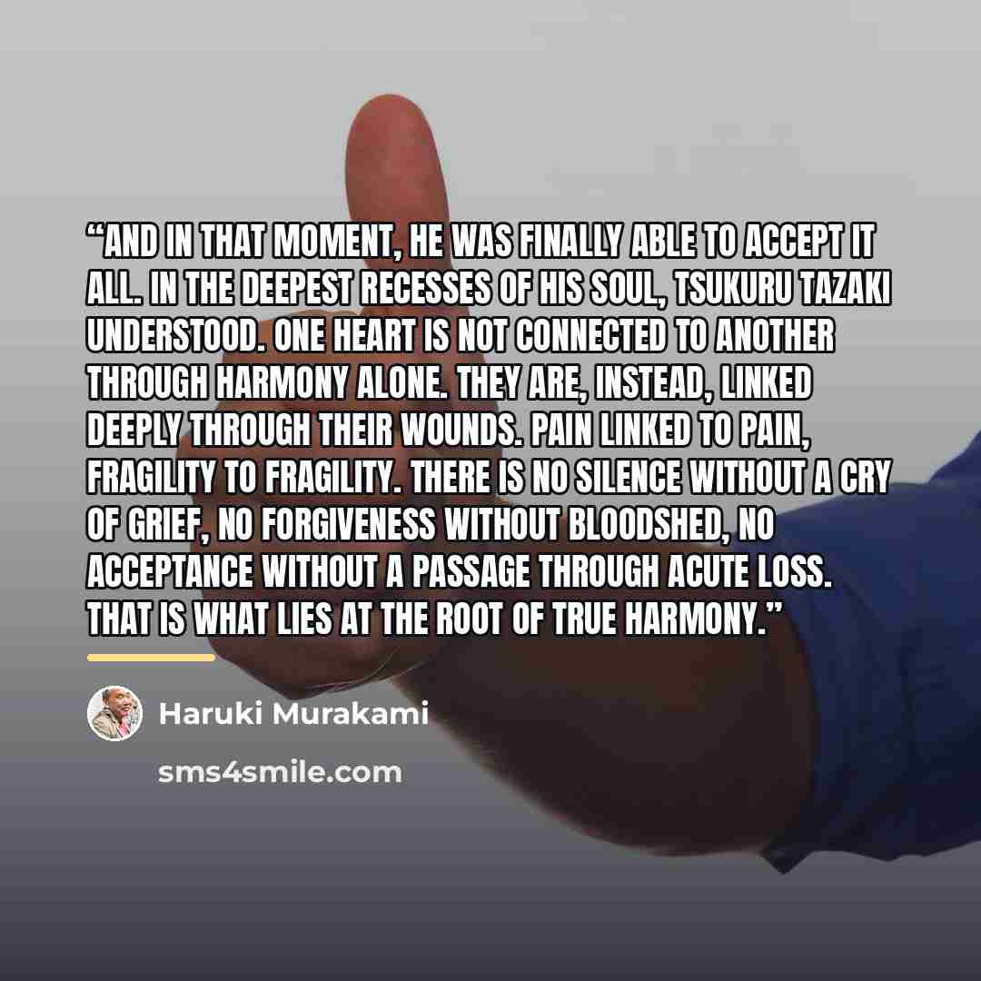 “And in that moment, he was finally able to accept it all. In the deepest recesses of his soul, Tsukuru Tazaki understood. One heart is not connected to another through harmony alone. They are, instead, linked deeply through their wounds. Pain linked to pain, fragility to fragility. There is no…” quote by Haruki Murakami