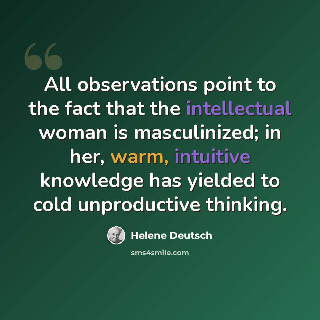 “All observations point to the fact that the intellectual woman is masculinized; in her, warm, intuitive knowledge has yielded to cold unproductive thinking.” quote by Helene Deutsch