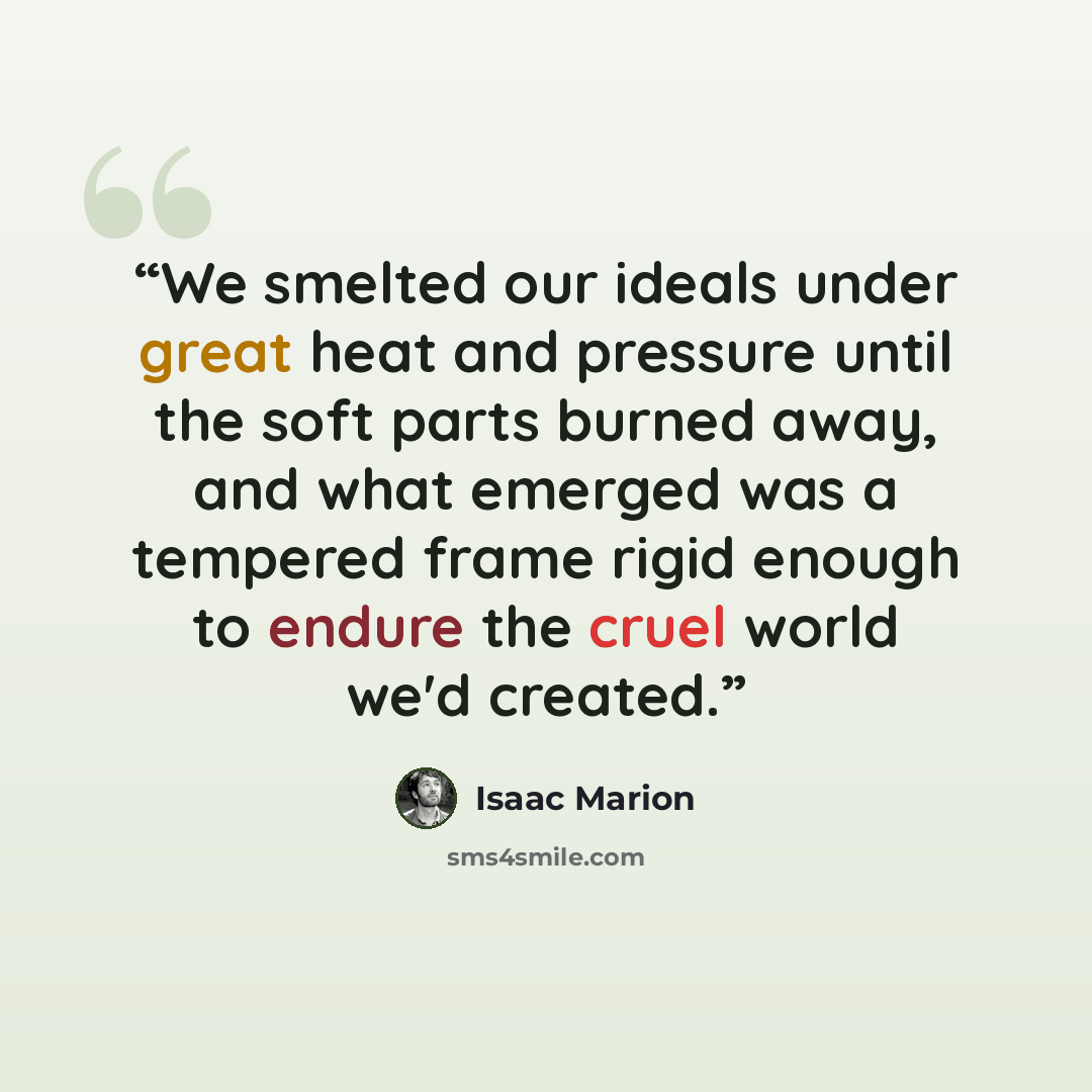 “We smelted our ideals under great heat and pressure until the soft parts burned away, and what emerged was a tempered frame rigid enough to endure the cruel world we'd created.” quote by Isaac Marion