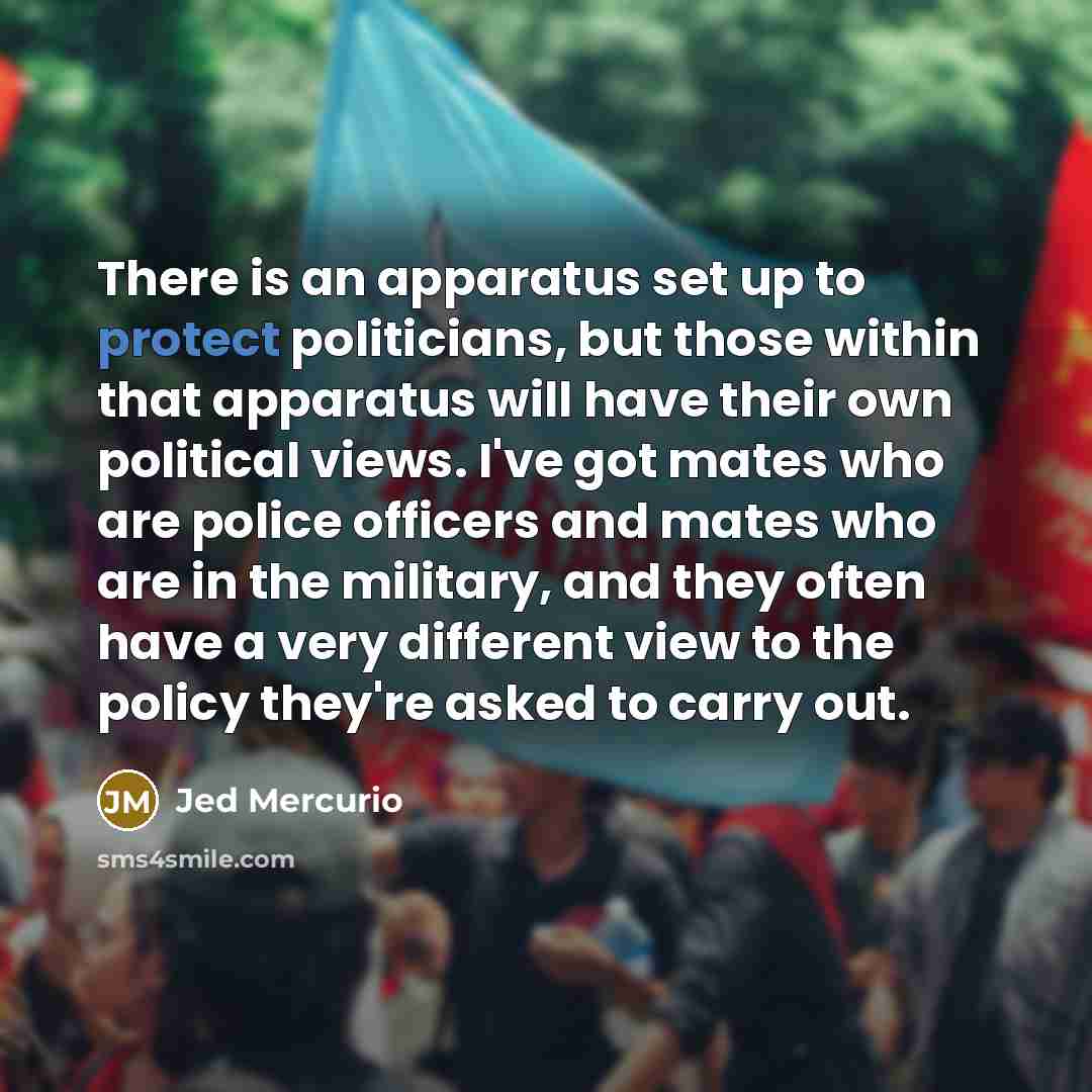 “There is an apparatus set up to protect politicians, but those within that apparatus will have their own political views. I've got mates who are police officers and mates who are in the military, and they often have a very different view to the policy they're asked to carry out.” quote by Jed Mercurio