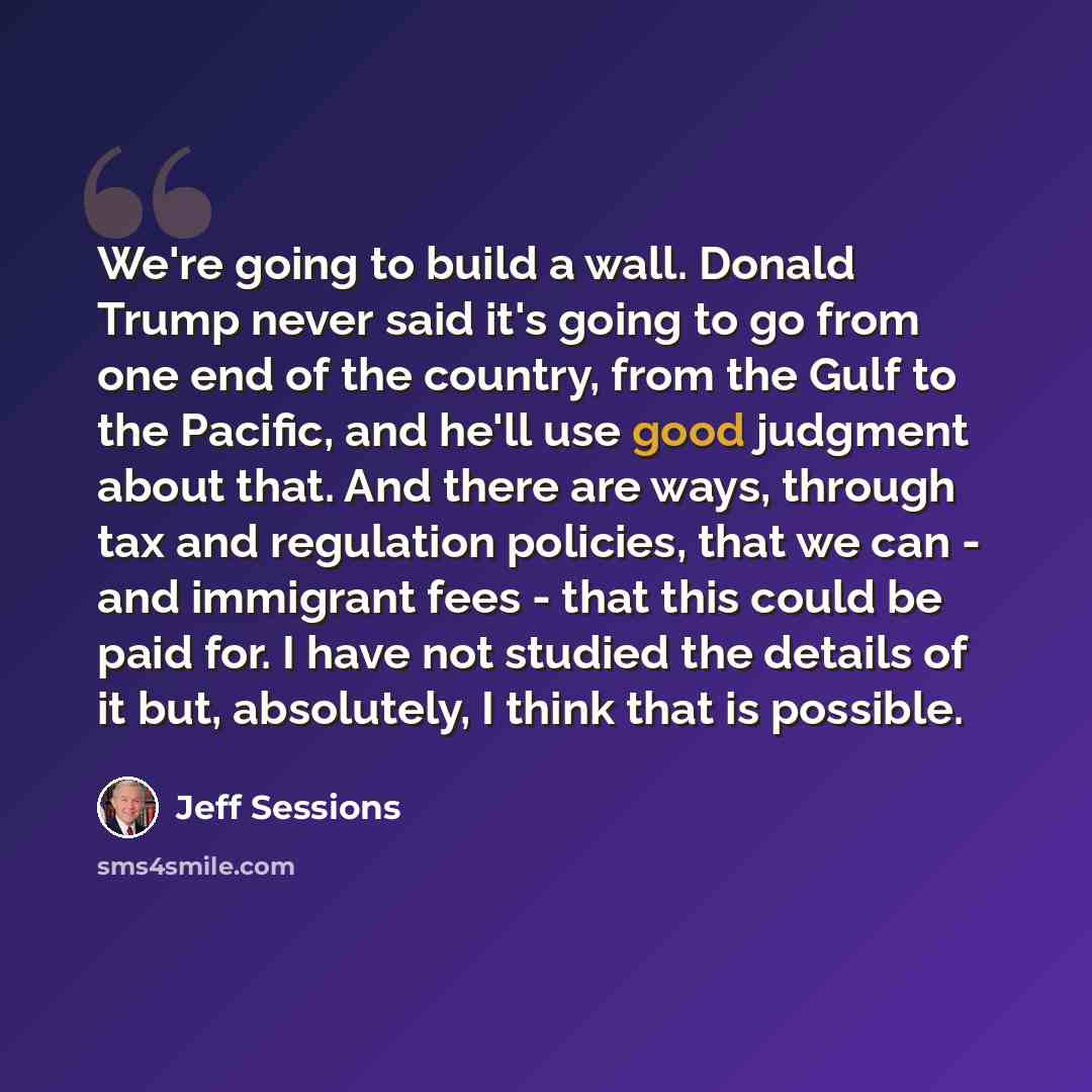 “We're going to build a wall. Donald Trump never said it's going to go from one end of the country, from the Gulf to the Pacific, and he'll use good judgment about that. And there are ways, through tax and regulation policies, that we can - and immigrant fees - that this could be paid for. I have…” quote by Jeff Sessions