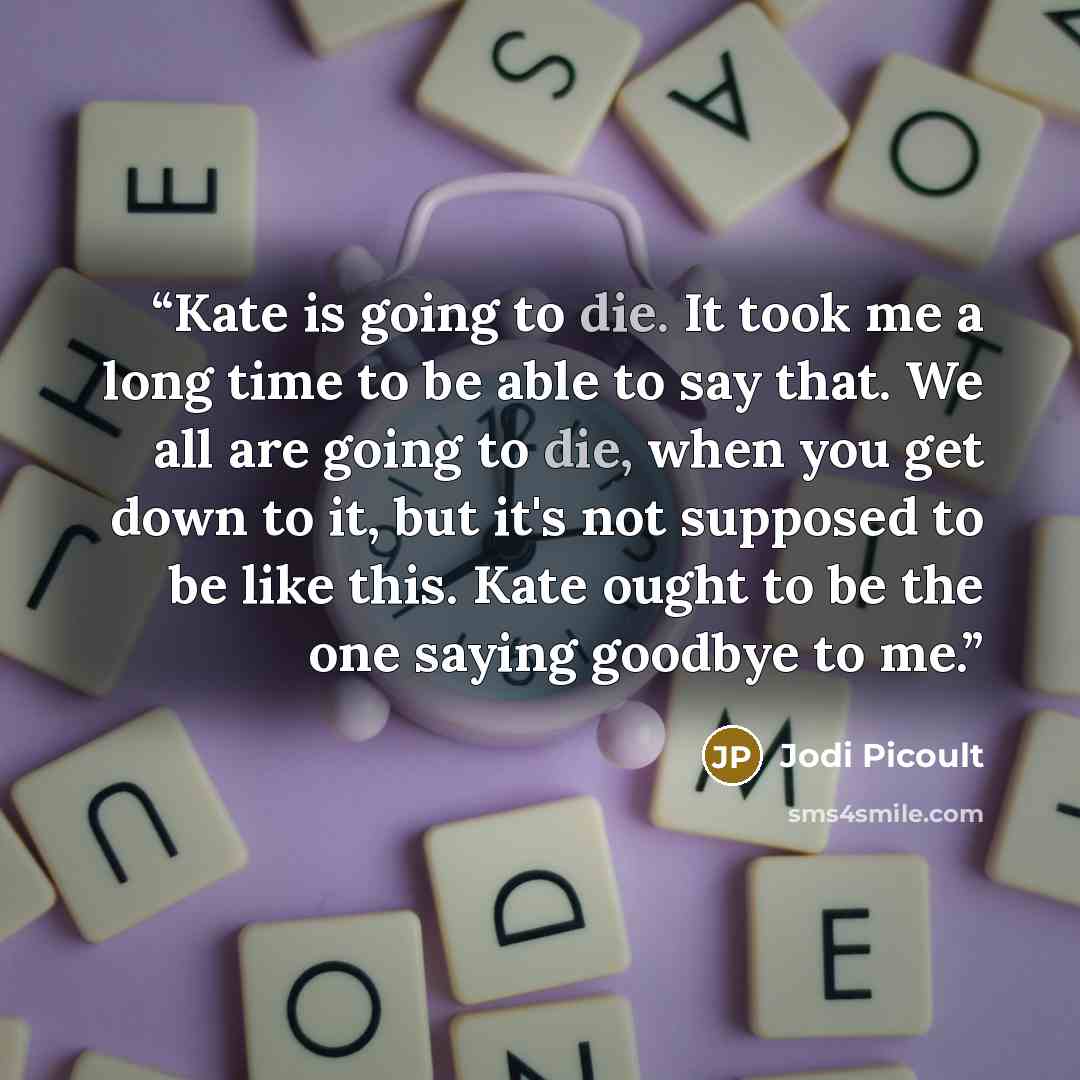 “Kate is going to die. It took me a long time to be able to say that. We all are going to die, when you get down to it, but it's not supposed to be like this. Kate ought to be the one saying goodbye to me.” quote by Jodi Picoult