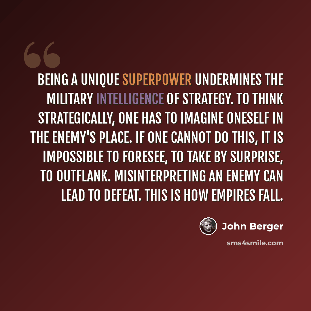 “Being a unique superpower undermines the military intelligence of strategy. To think strategically, one has to imagine oneself in the enemy's place. If one cannot do this, it is impossible to foresee, to take by surprise, to outflank. Misinterpreting an enemy can lead to defeat. This is how…” quote by John Berger