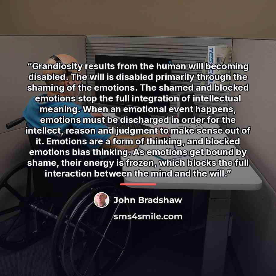 “Grandiosity results from the human will becoming disabled. The will is disabled primarily through the shaming of the emotions. The shamed and blocked emotions stop the full integration of intellectual meaning. When an emotional event happens, emotions must be discharged in order for the intellect…” quote by John Bradshaw