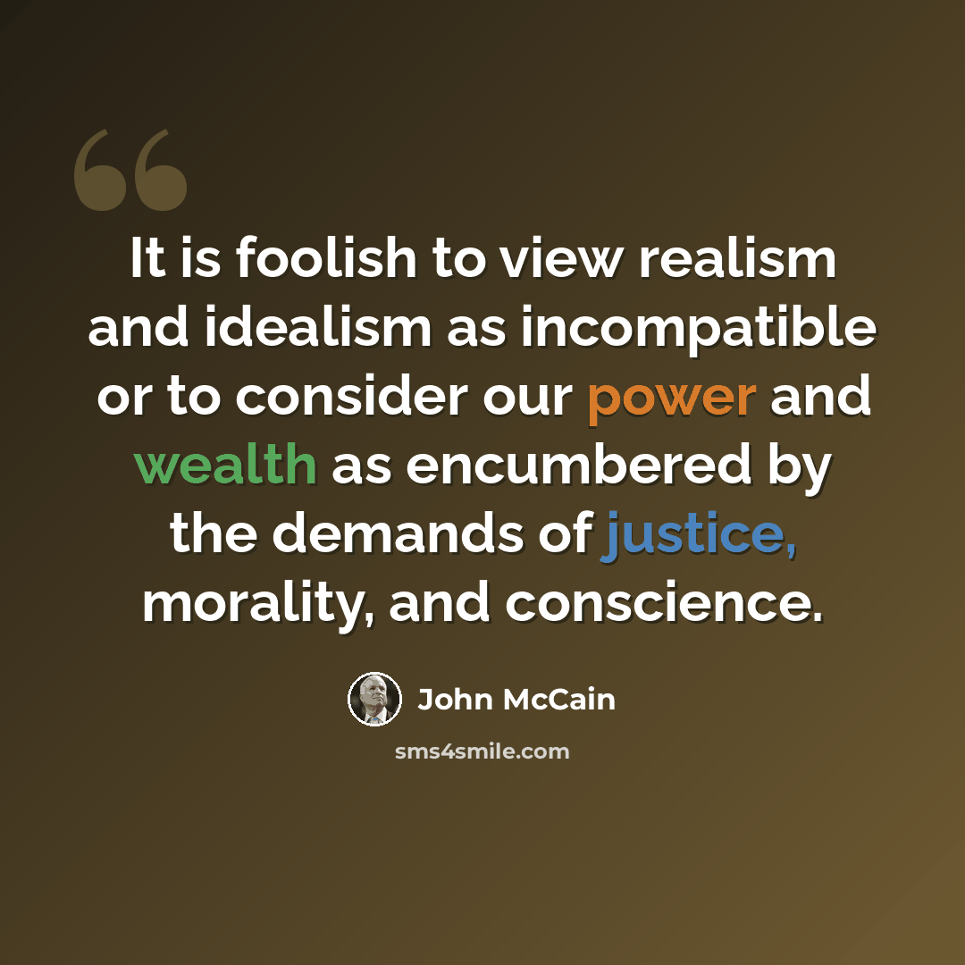 “It is foolish to view realism and idealism as incompatible or to consider our power and wealth as encumbered by the demands of justice, morality, and conscience.” quote by John McCain
