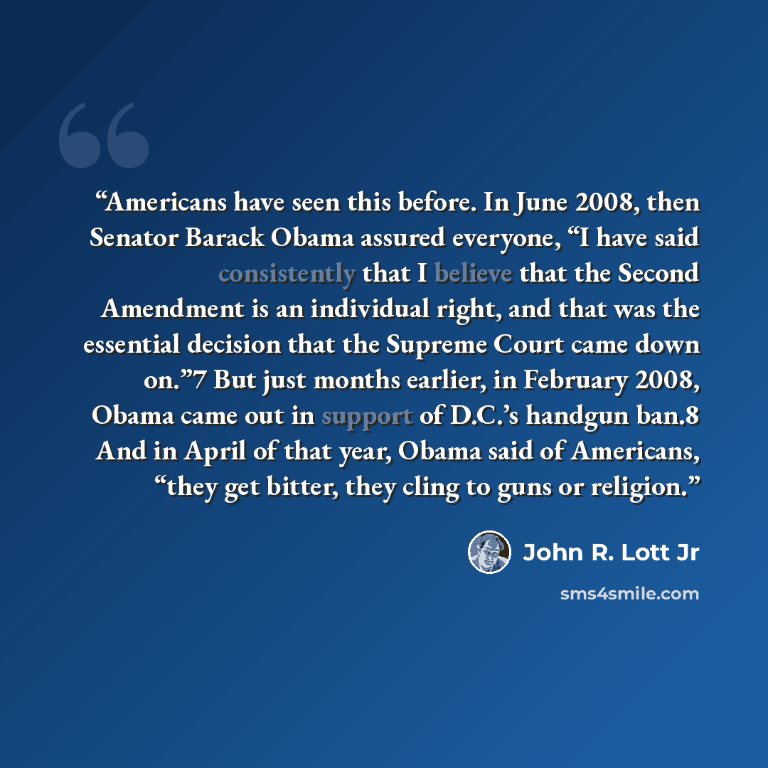 “Americans have seen this before. In June 2008, then Senator Barack Obama assured everyone, “I have said consistently that I believe that the Second Amendment is an individual right, and that was the essential decision that the Supreme Court came down on.”7 But just months earlier, in February…” quote by John R. Lott Jr