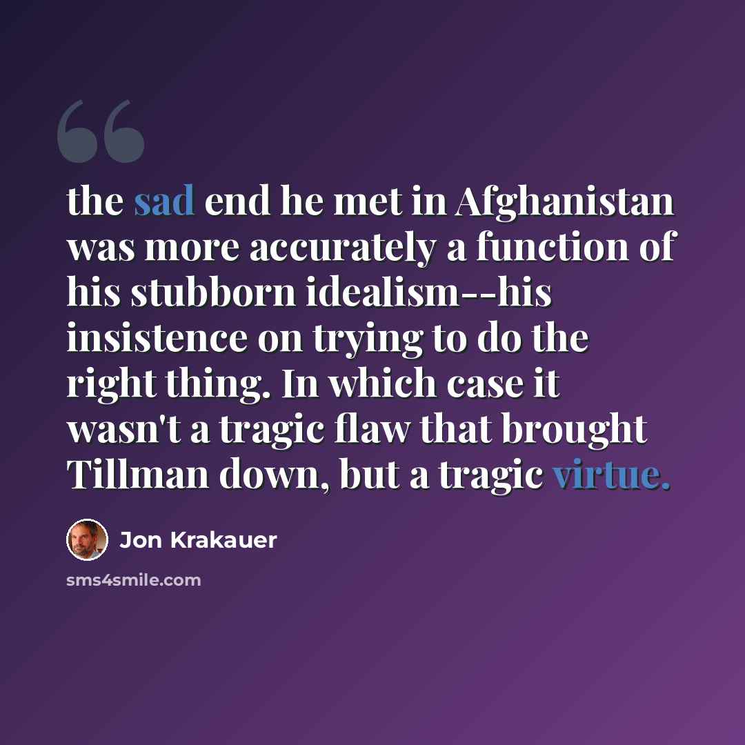 “the sad end he met in Afghanistan was more accurately a function of his stubborn idealism--his insistence on trying to do the right thing. In which case it wasn't a tragic flaw that brought Tillman down, but a tragic virtue.” quote by Jon Krakauer