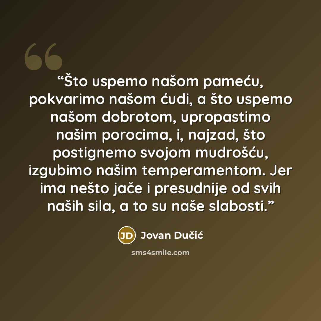 “Što uspemo našom pameću, pokvarimo našom ćudi, a što uspemo našom dobrotom, upropastimo našim porocima, i, najzad, što postignemo svojom mudrošću, izgubimo našim temperamentom. Jer ima nešto jače i presudnije od svih naših sila, a to su naše slabosti.” quote by Jovan Dučić
