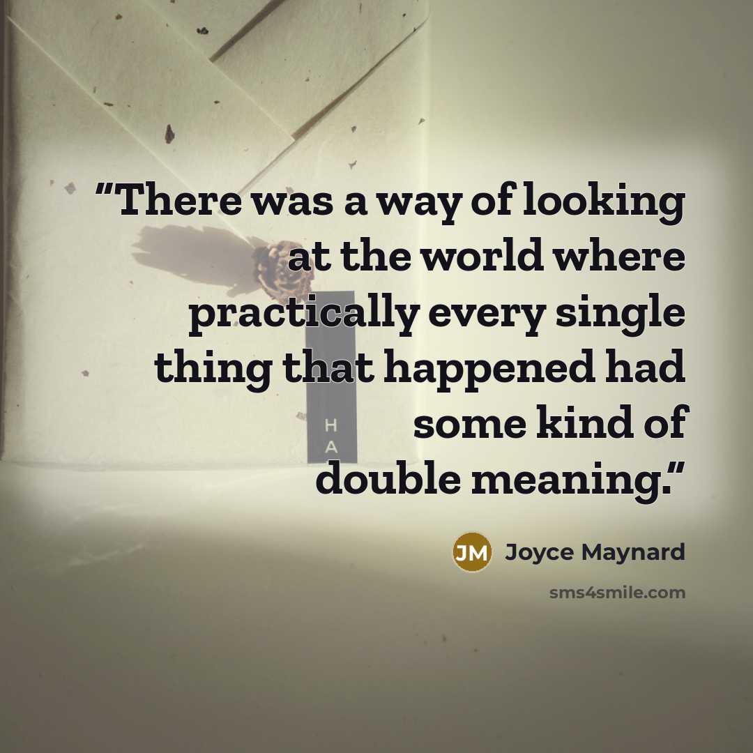 “There was a way of looking at the world where practically every single thing that happened had some kind of double meaning.” quote by Joyce Maynard