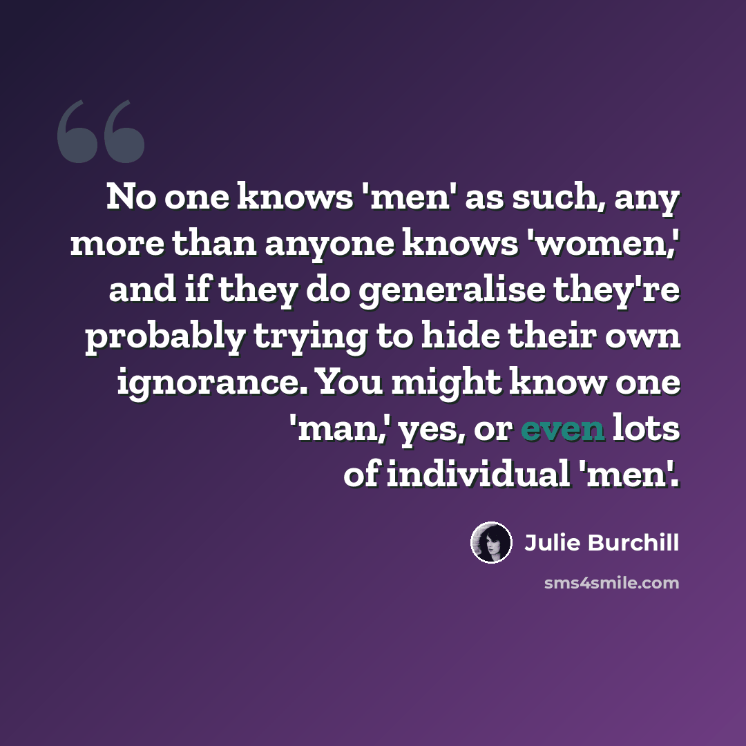 “No one knows 'men' as such, any more than anyone knows 'women,' and if they do generalise they're probably trying to hide their own ignorance. You might know one 'man,' yes, or even lots of individual 'men'.” quote by Julie Burchill