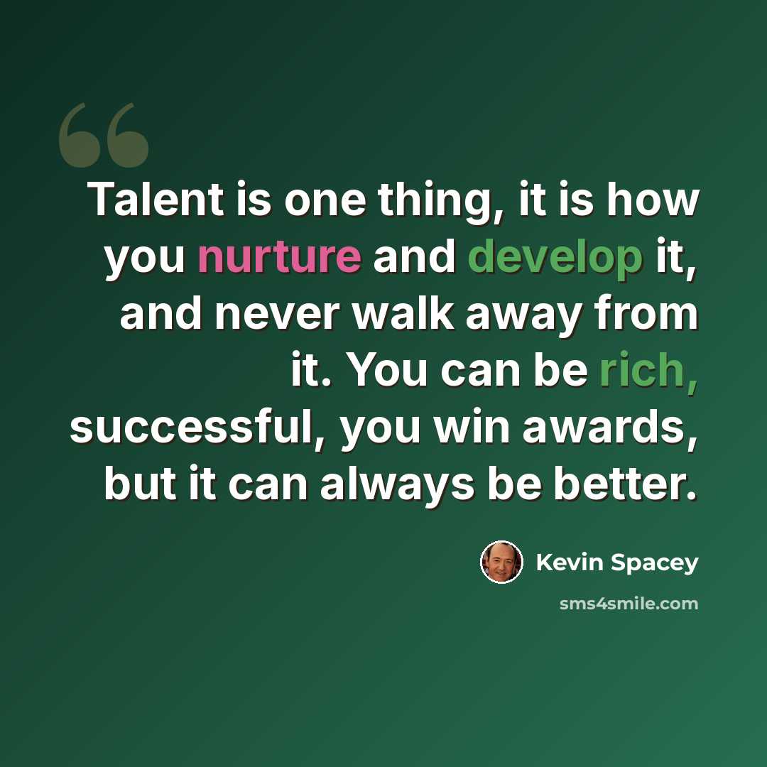 “Talent is one thing, it is how you nurture and develop it, and never walk away from it. You can be rich, successful, you win awards, but it can always be better.” quote by Kevin Spacey