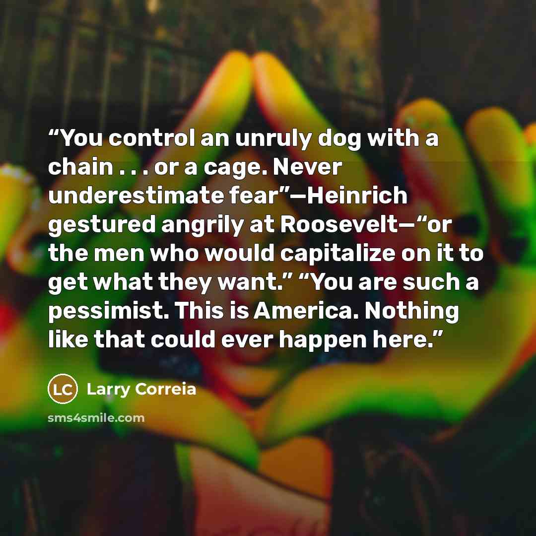 “You control an unruly dog with a chain . . . or a cage. Never underestimate fear”—Heinrich gestured angrily at Roosevelt—“or the men who would capitalize on it to get what they want.” “You are such a pessimist. This is America. Nothing like that could ever happen here.” quote by Larry Correia