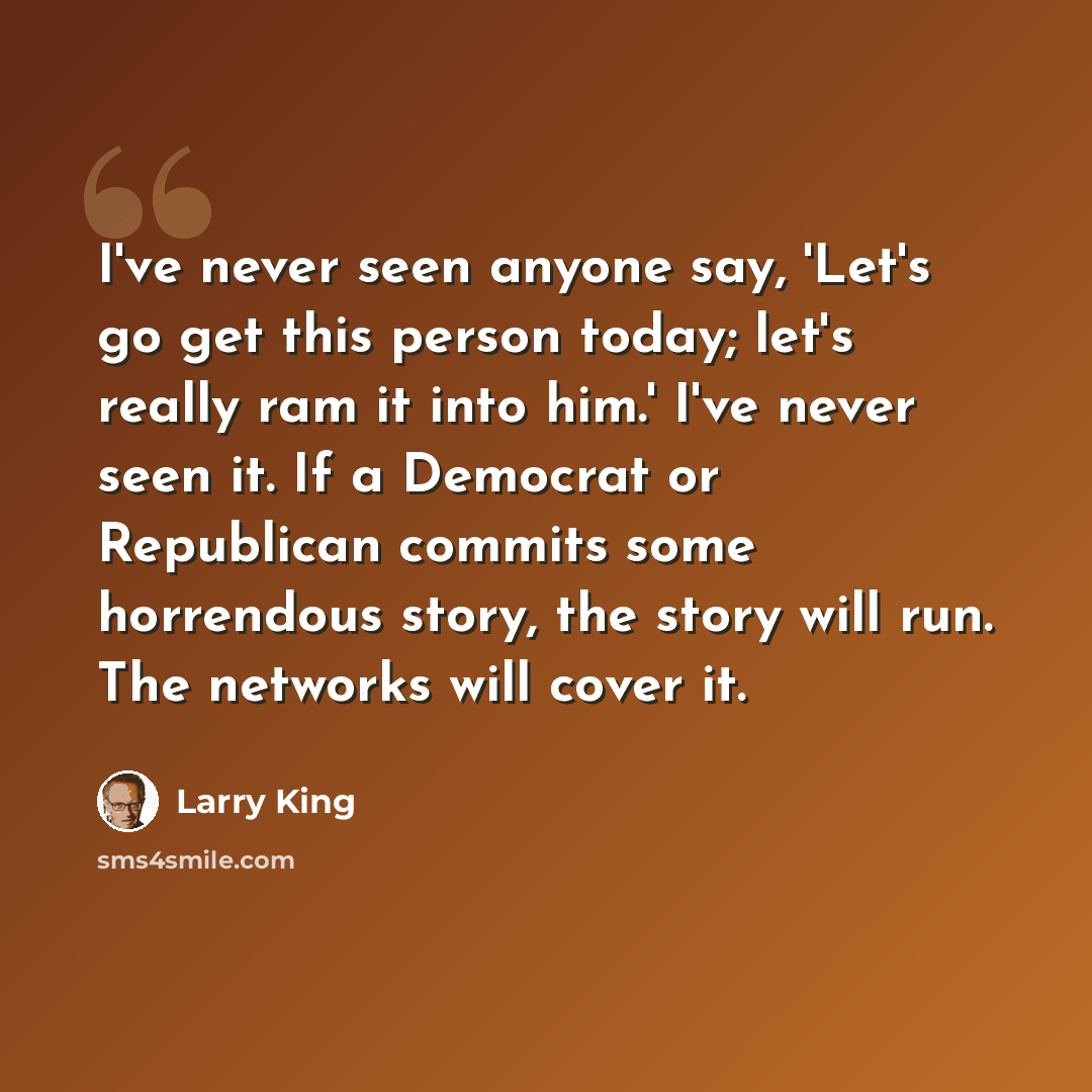 “I've never seen anyone say, 'Let's go get this person today; let's really ram it into him.' I've never seen it. If a Democrat or Republican commits some horrendous story, the story will run. The networks will cover it.” quote by Larry King