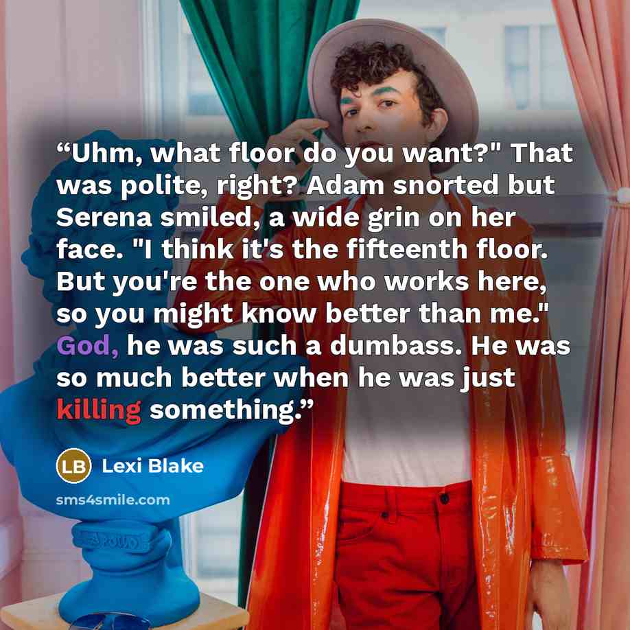 “Uhm, what floor do you want?" That was polite, right? Adam snorted but Serena smiled, a wide grin on her face. "I think it's the fifteenth floor. But you're the one who works here, so you might know better than me." God, he was such a dumbass. He was so much better when he was just killing…” quote by Lexi Blake