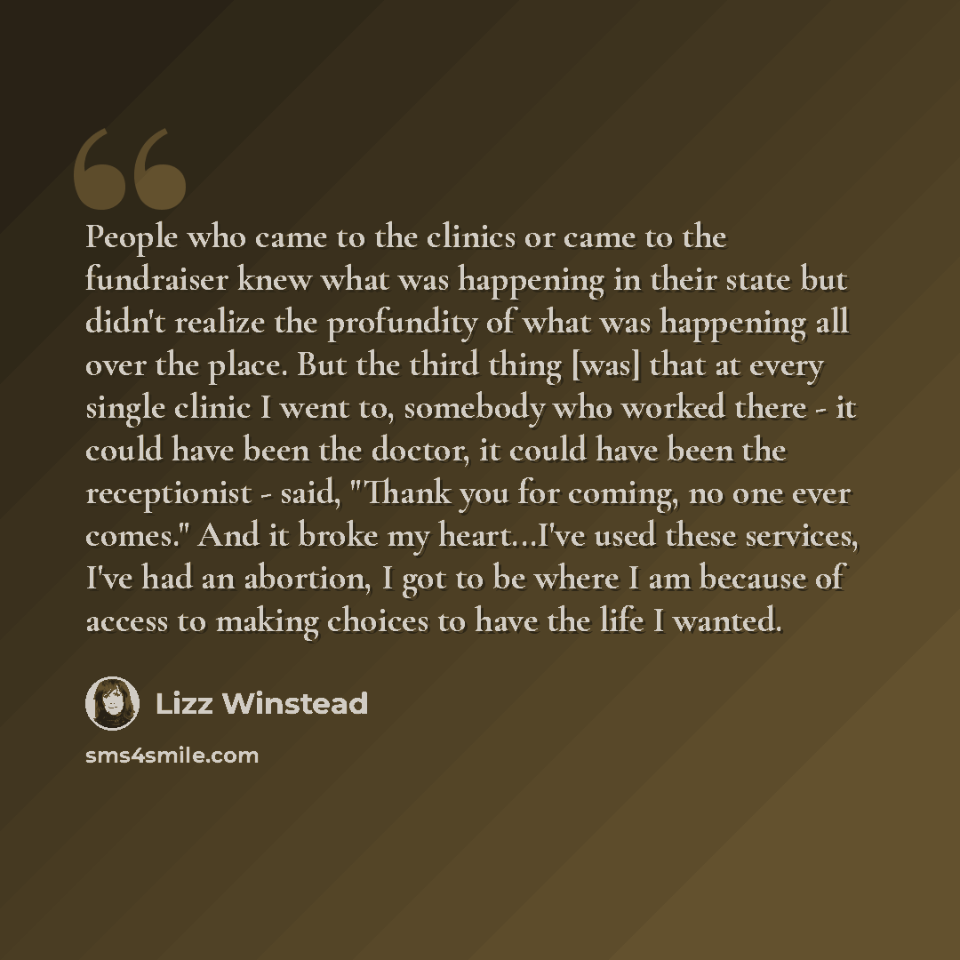 “People who came to the clinics or came to the fundraiser knew what was happening in their state but didn't realize the profundity of what was happening all over the place. But the third thing [was] that at every single clinic I went to, somebody who worked there - it could have been the doctor, it…” quote by Lizz Winstead