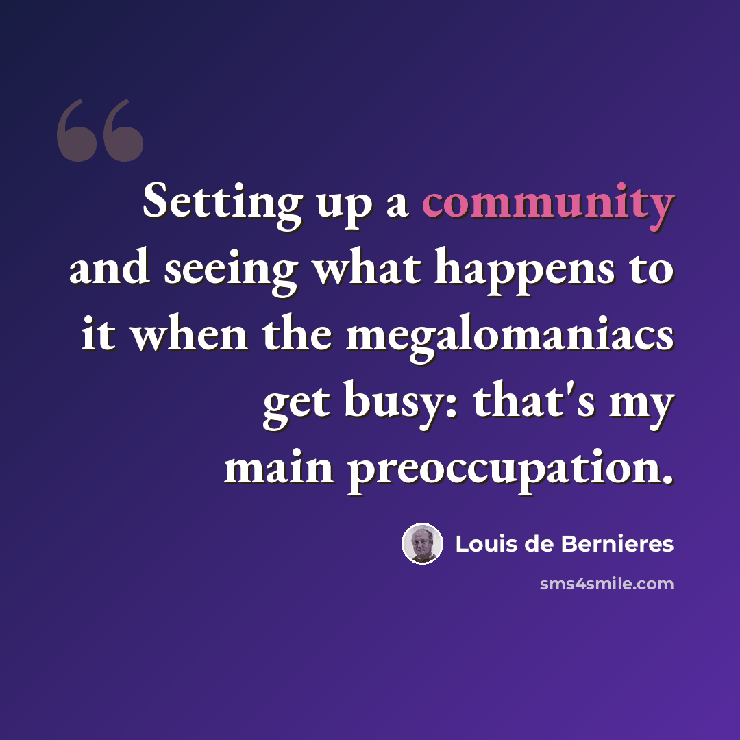 “Setting up a community and seeing what happens to it when the megalomaniacs get busy: that's my main preoccupation.” quote by Louis de Bernieres