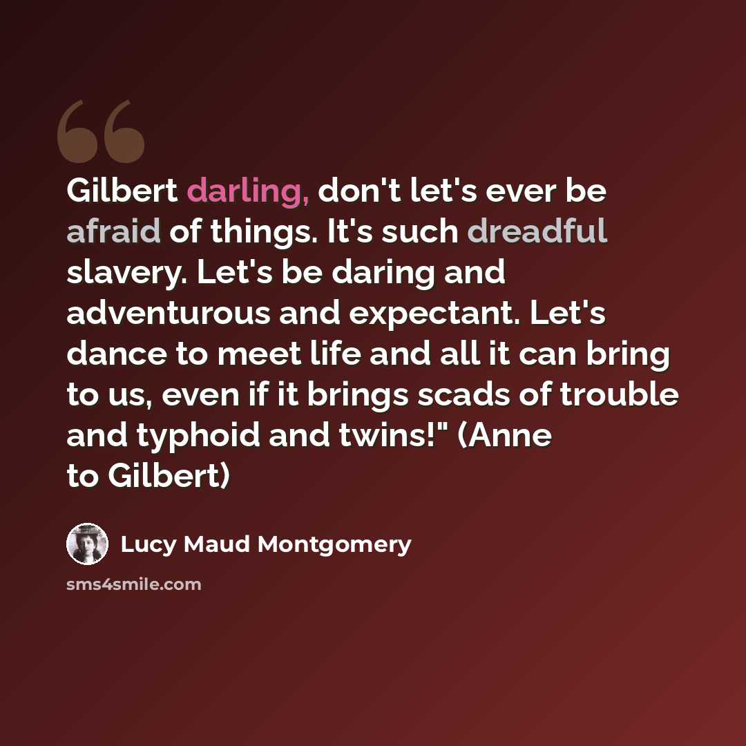 “Gilbert darling, don't let's ever be afraid of things. It's such dreadful slavery. Let's be daring and adventurous and expectant. Let's dance to meet life and all it can bring to us, even if it brings scads of trouble and typhoid and twins!" (Anne to Gilbert)” quote by Lucy Maud Montgomery