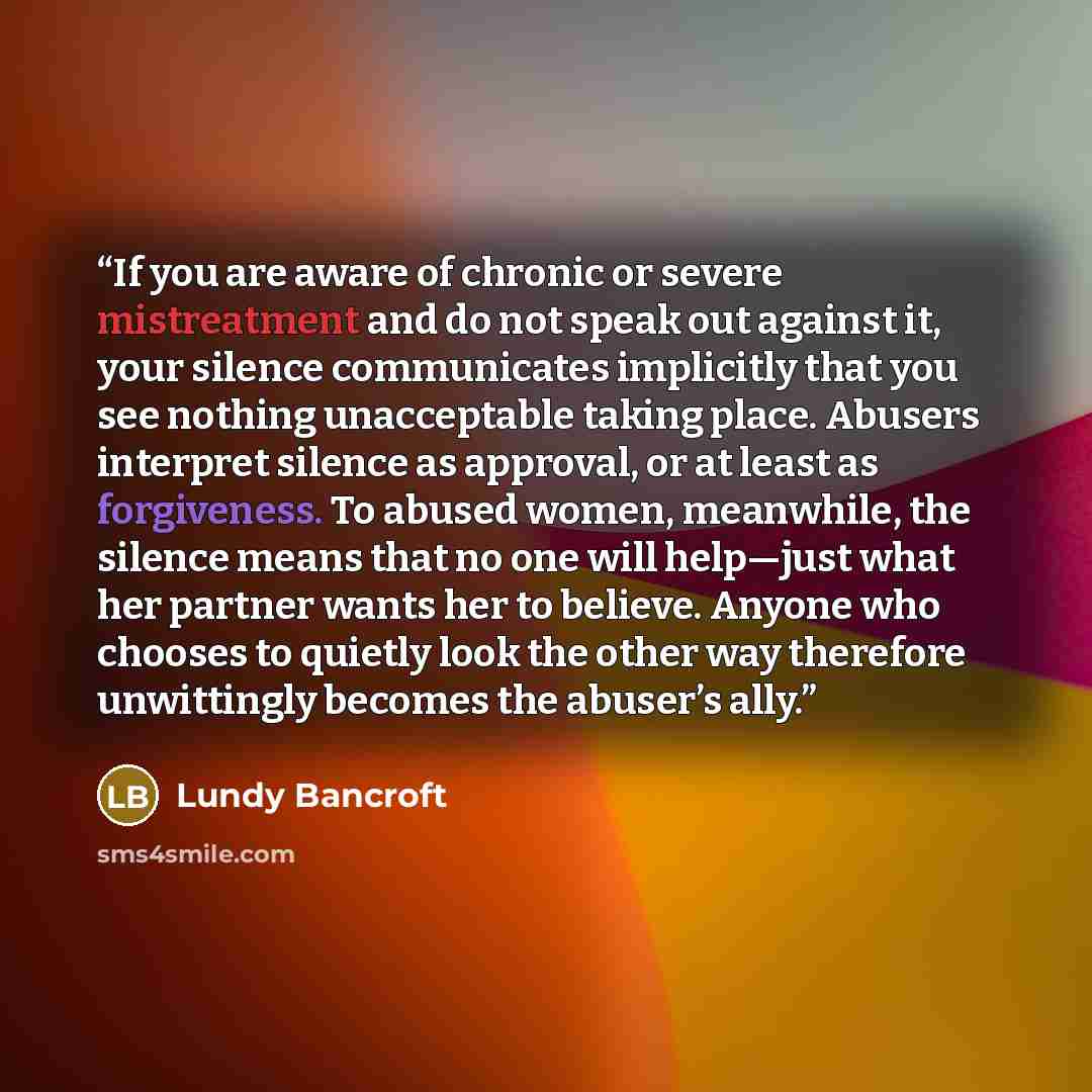 “If you are aware of chronic or severe mistreatment and do not speak out against it, your silence communicates implicitly that you see nothing unacceptable taking place. Abusers interpret silence as approval, or at least as forgiveness. To abused women, meanwhile, the silence means that no one will…” quote by Lundy Bancroft