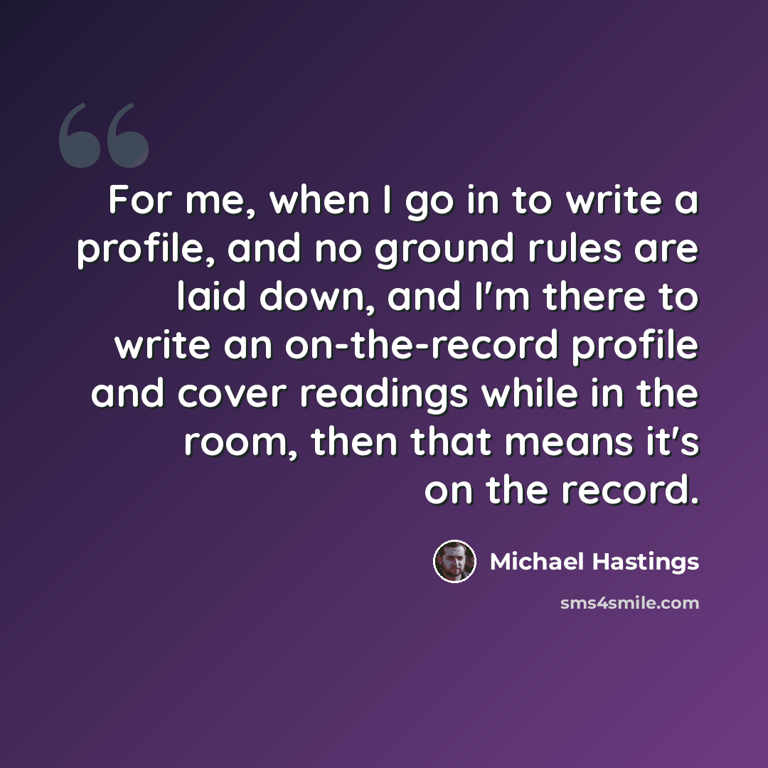 “For me, when I go in to write a profile, and no ground rules are laid down, and I'm there to write an on-the-record profile and cover readings while in the room, then that means it's on the record.” quote by Michael Hastings
