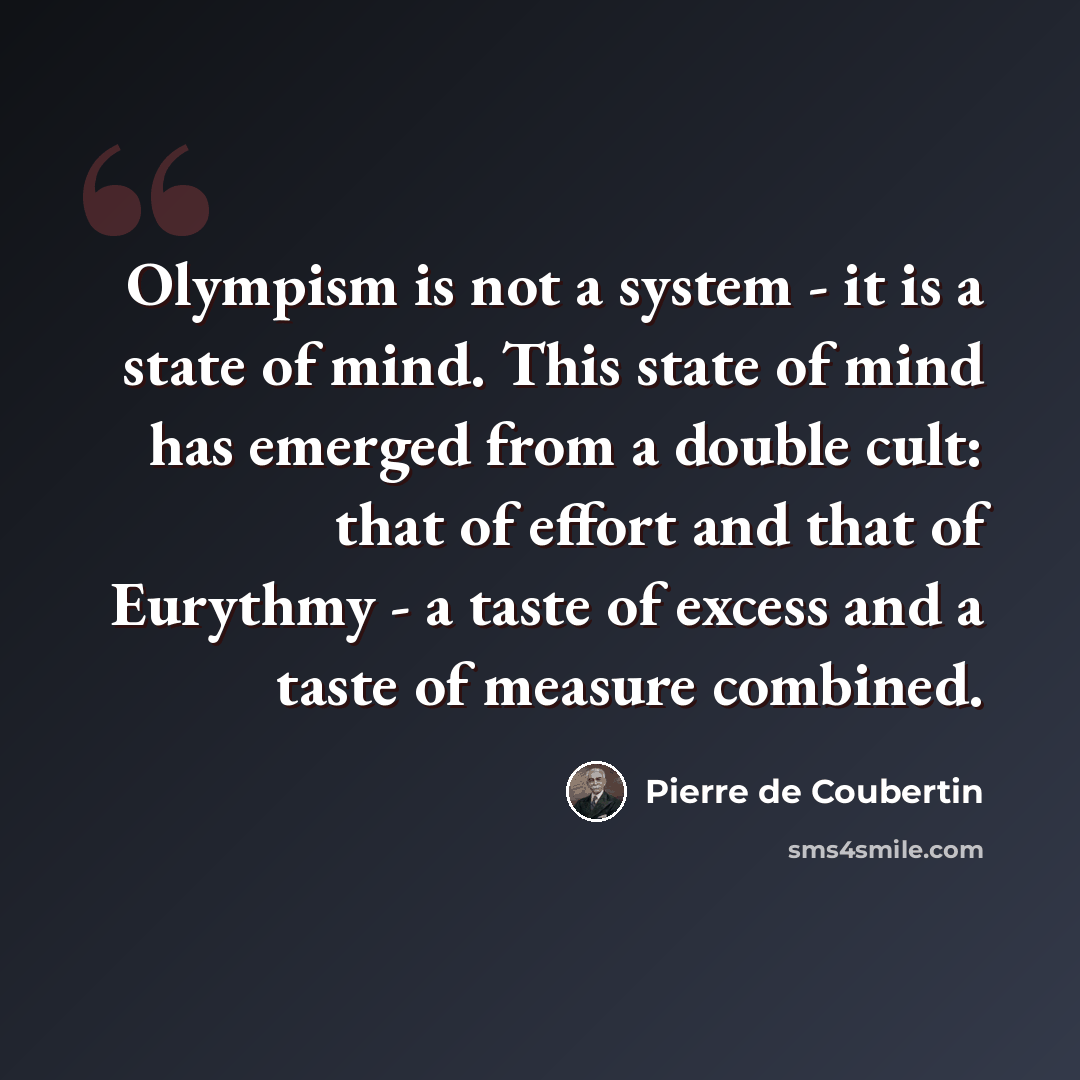“Olympism is not a system - it is a state of mind. This state of mind has emerged from a double cult: that of effort and that of Eurythmy - a taste of excess and a taste of measure combined.” quote by Pierre de Coubertin