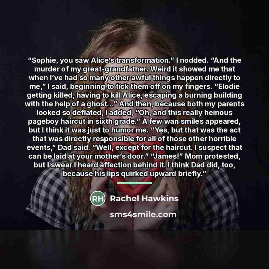 “Sophie, you saw Alice’s transformation.” I nodded. “And the murder of my great-grandfather. Weird it showed me that when I’ve had so many other awful things happen directly to me,” I said, beginning to tick them off on my fingers. “Elodie getting killed, having to kill Alice, escaping a burning…” quote by Rachel Hawkins