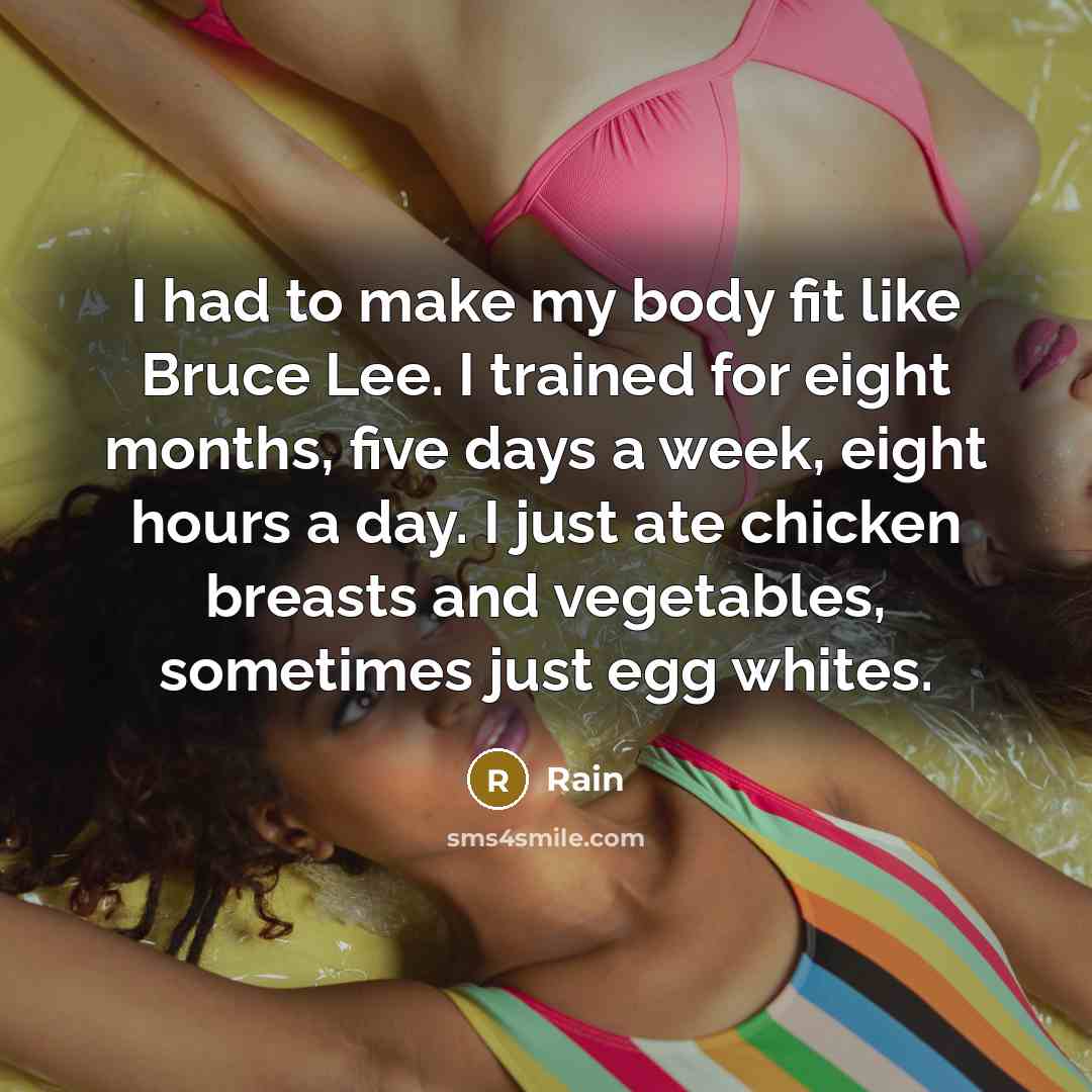 “I had to make my body fit like Bruce Lee. I trained for eight months, five days a week, eight hours a day. I just ate chicken breasts and vegetables, sometimes just egg whites.” quote by Rain