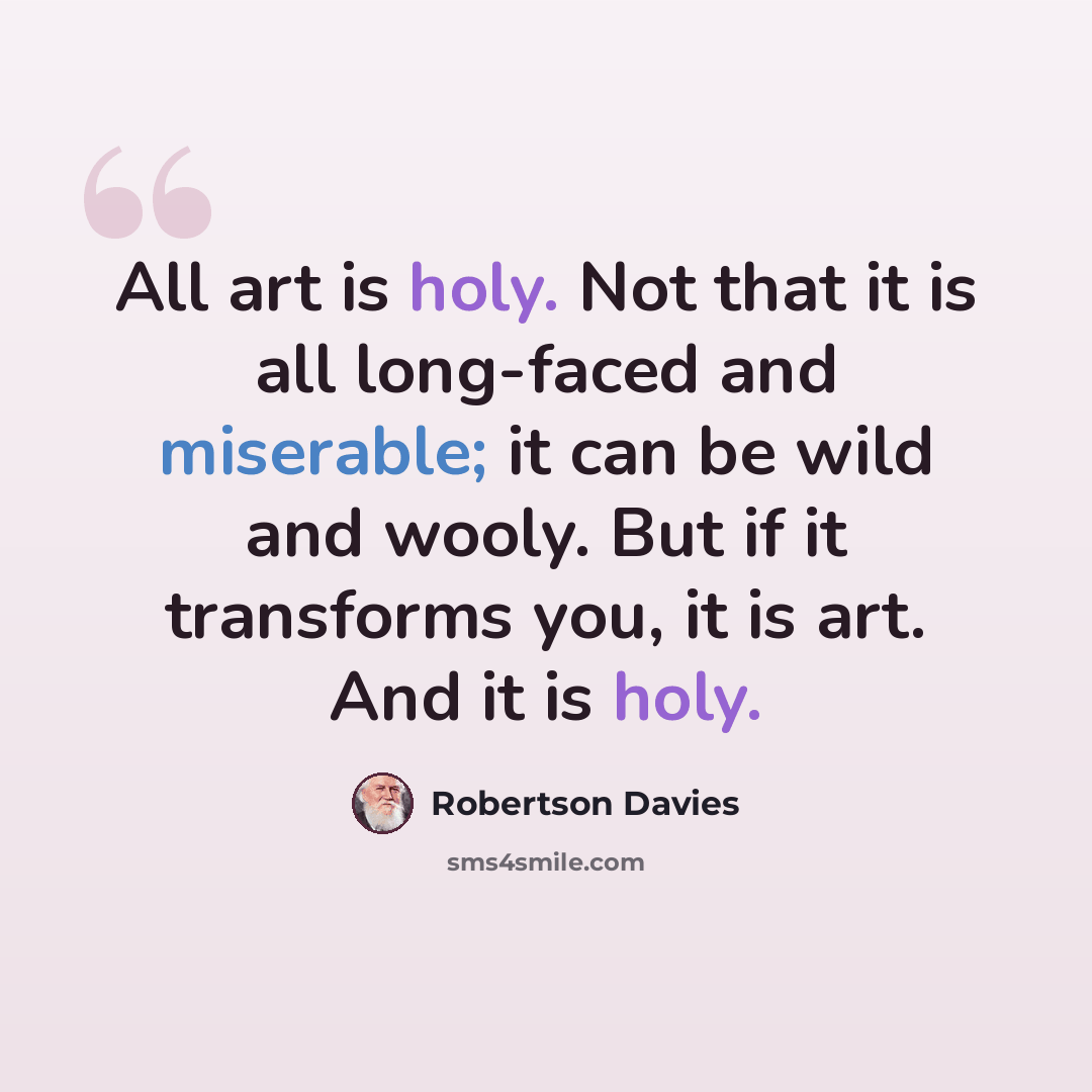 “All art is holy. Not that it is all long-faced and miserable; it can be wild and wooly. But if it transforms you, it is art. And it is holy.” quote by Robertson Davies