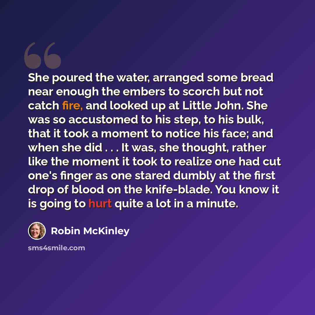 “She poured the water, arranged some bread near enough the embers to scorch but not catch fire, and looked up at Little John. She was so accustomed to his step, to his bulk, that it took a moment to notice his face; and when she did . . . It was, she thought, rather like the moment it took to…” quote by Robin McKinley