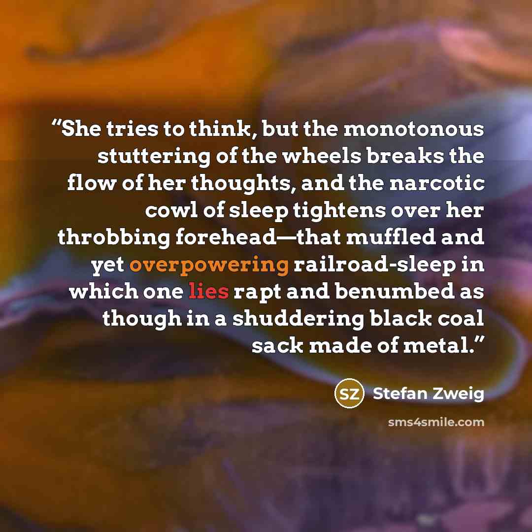 “She tries to think, but the monotonous stuttering of the wheels breaks the flow of her thoughts, and the narcotic cowl of sleep tightens over her throbbing forehead—that muffled and yet overpowering railroad-sleep in which one lies rapt and benumbed as though in a shuddering black coal sack made…” quote by Stefan Zweig