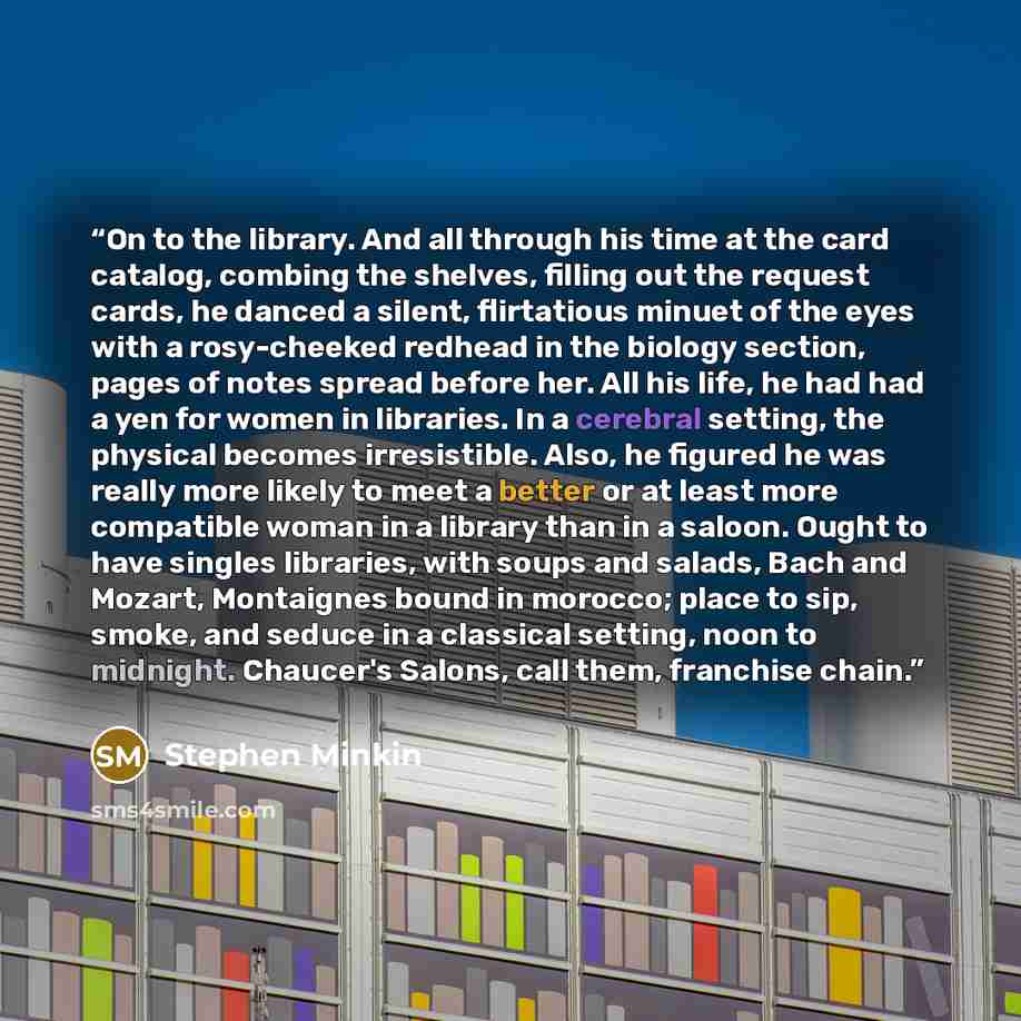 “On to the library. And all through his time at the card catalog, combing the shelves, filling out the request cards, he danced a silent, flirtatious minuet of the eyes with a rosy-cheeked redhead in the biology section, pages of notes spread before her. All his life, he had had a yen for women in…” quote by Stephen Minkin
