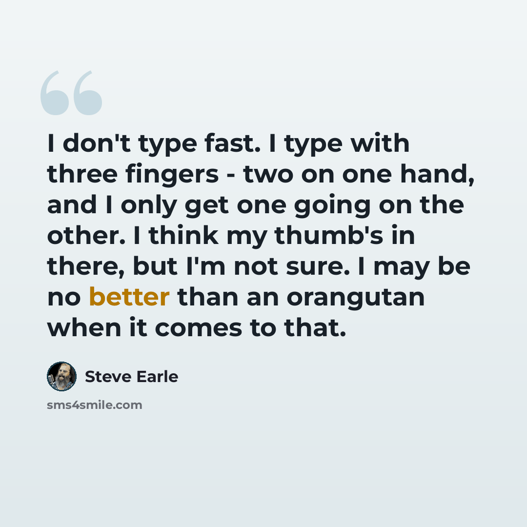 “I don't type fast. I type with three fingers - two on one hand, and I only get one going on the other. I think my thumb's in there, but I'm not sure. I may be no better than an orangutan when it comes to that.” quote by Steve Earle