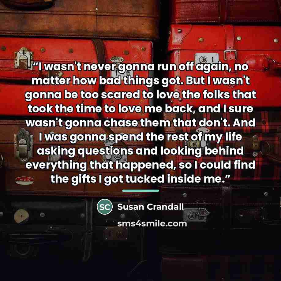 “I wasn't never gonna run off again, no matter how bad things got. But I wasn't gonna be too scared to love the folks that took the time to love me back, and I sure wasn't gonna chase them that don't. And I was gonna spend the rest of my life asking questions and looking behind everything that…” quote by Susan Crandall