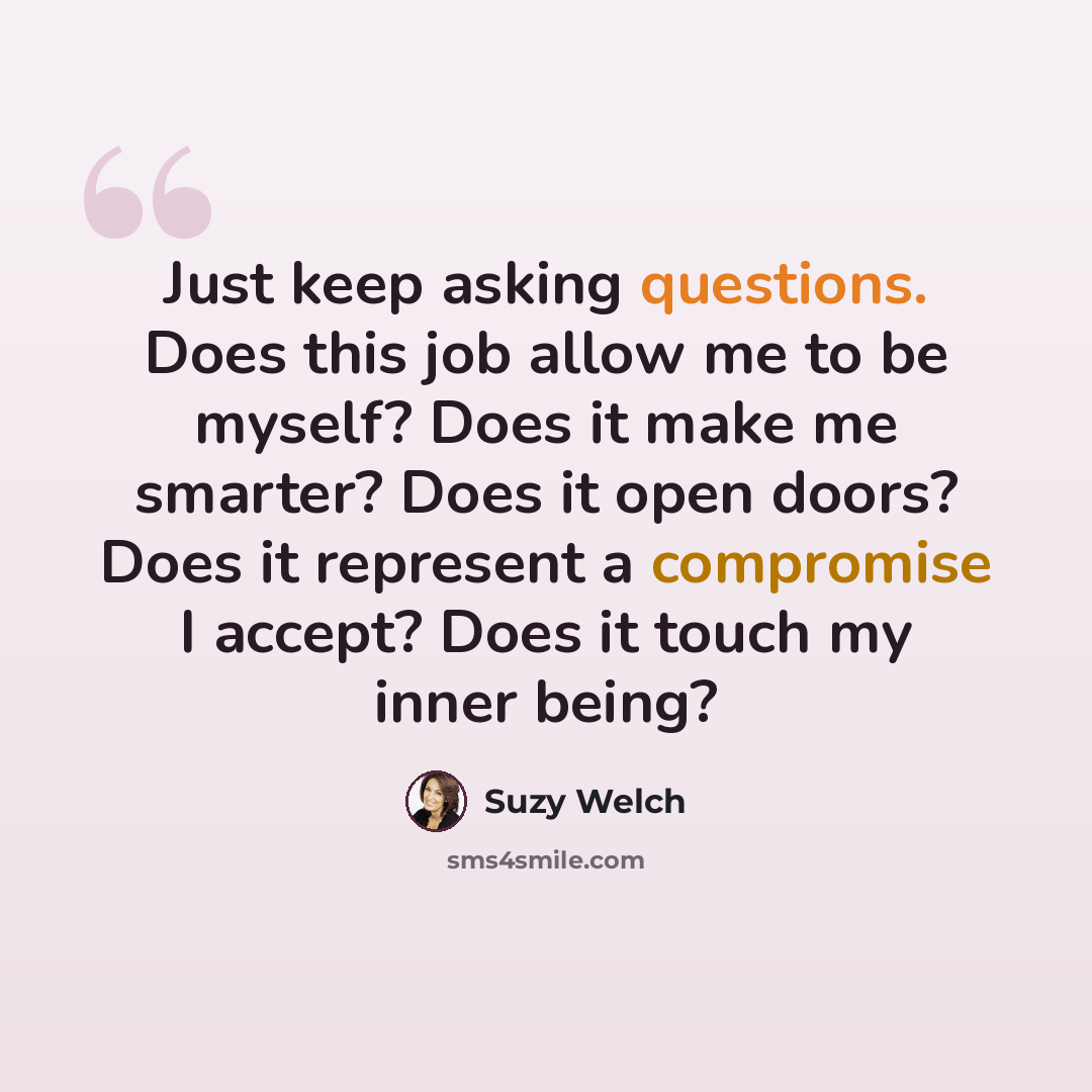 “Just keep asking questions. Does this job allow me to be myself? Does it make me smarter? Does it open doors? Does it represent a compromise I accept? Does it touch my inner being?” quote by Suzy Welch