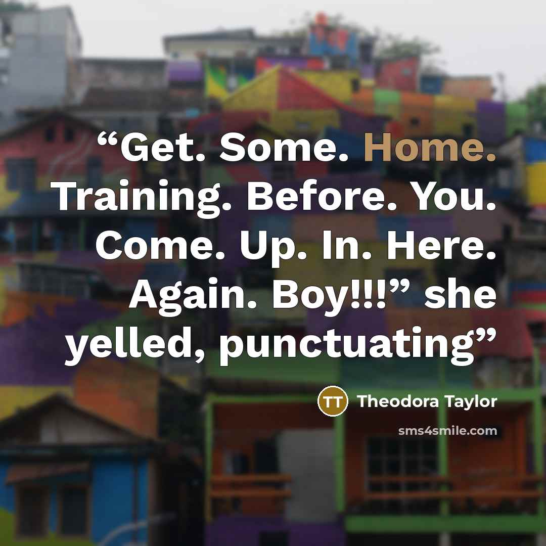“Get. Some. Home. Training. Before. You. Come. Up. In. Here. Again. Boy!!!” she yelled, punctuating” quote by Theodora Taylor