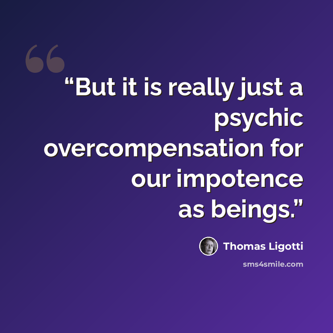 “But it is really just a psychic overcompensation for our impotence as beings.” quote by Thomas Ligotti