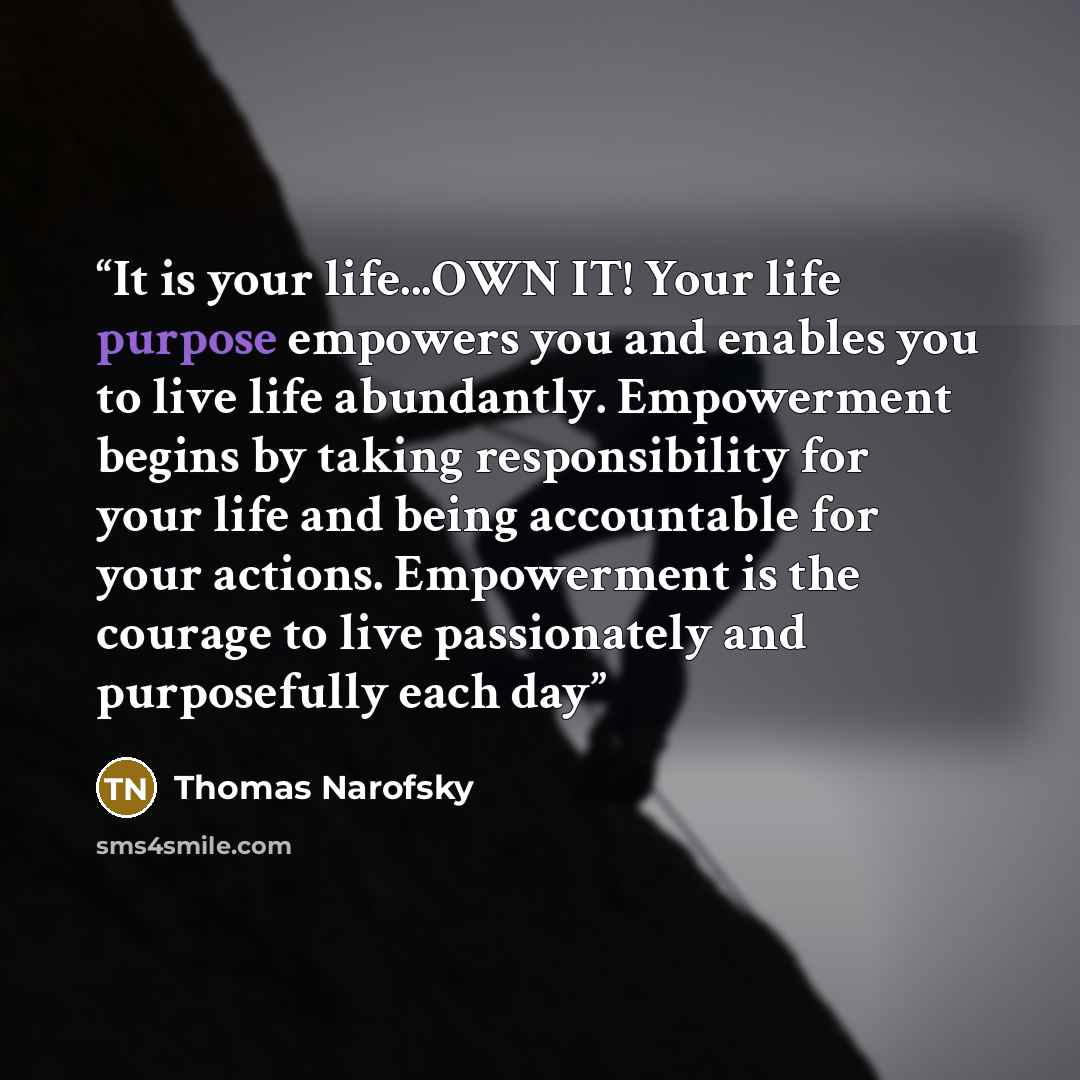 “It is your life...OWN IT! Your life purpose empowers you and enables you to live life abundantly. Empowerment begins by taking responsibility for your life and being accountable for your actions. Empowerment is the courage to live passionately and purposefully each day” quote by Thomas Narofsky
