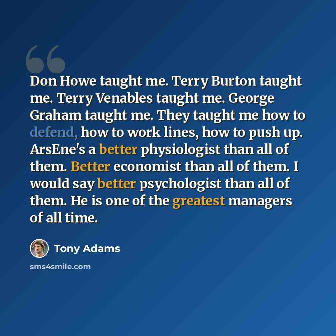 “Don Howe taught me. Terry Burton taught me. Terry Venables taught me. George Graham taught me. They taught me how to defend, how to work lines, how to push up. ArsEne's a better physiologist than all of them. Better economist than all of them. I would say better psychologist than all of them. He…” quote by Tony Adams