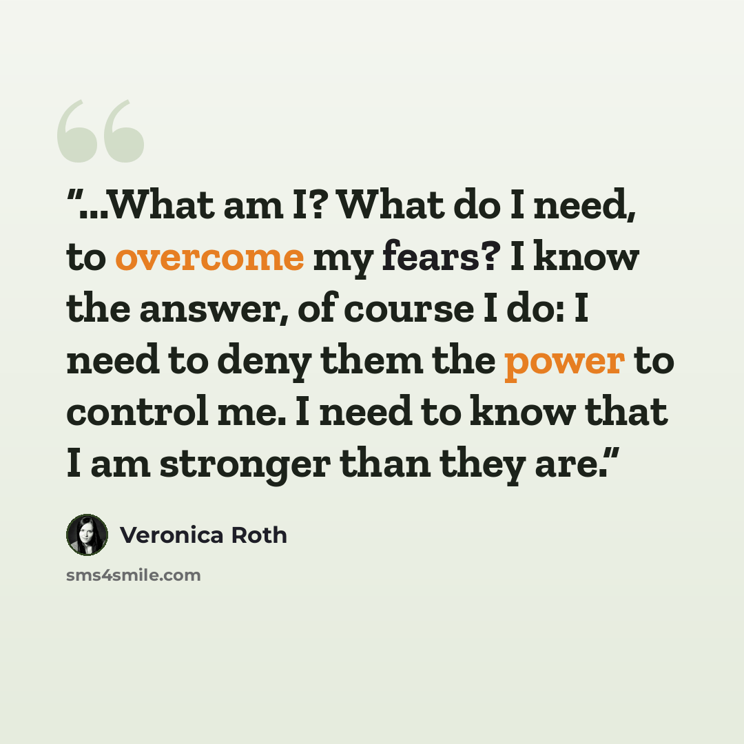 “...What am I? What do I need, to overcome my fears? I know the answer, of course I do: I need to deny them the power to control me. I need to know that I am stronger than they are.” quote by Veronica Roth