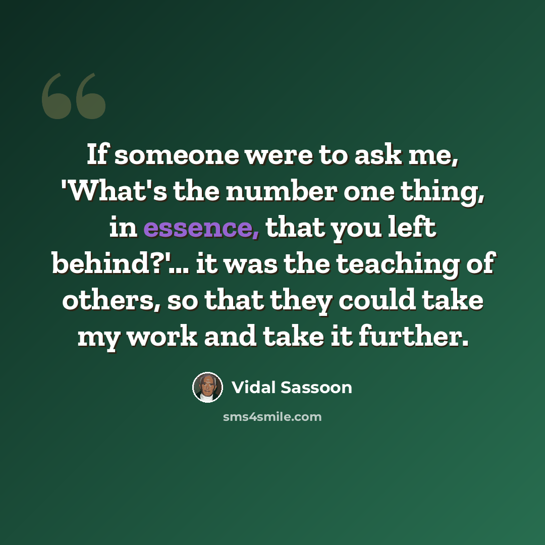“If someone were to ask me, 'What's the number one thing, in essence, that you left behind?'... it was the teaching of others, so that they could take my work and take it further.” quote by Vidal Sassoon