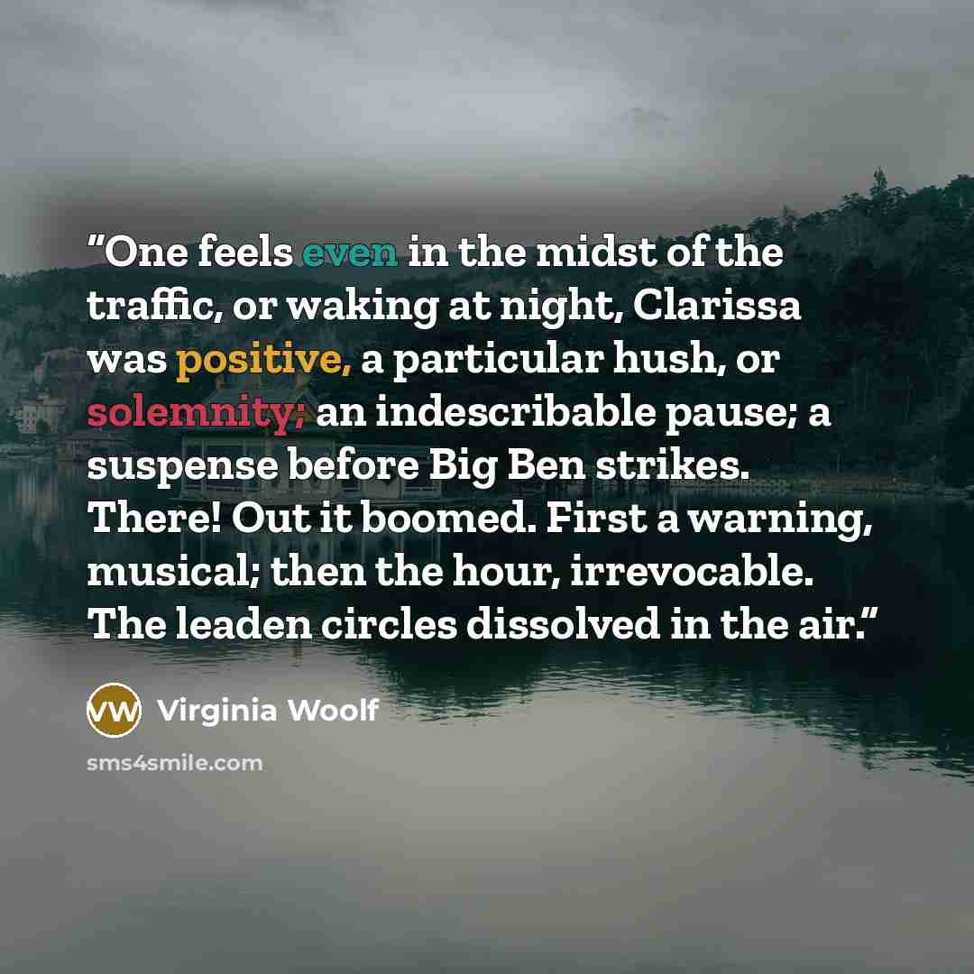 “One feels even in the midst of the traffic, or waking at night, Clarissa was positive, a particular hush, or solemnity; an indescribable pause; a suspense before Big Ben strikes. There! Out it boomed. First a warning, musical; then the hour, irrevocable. The leaden circles dissolved in the air.” quote by Virginia Woolf
