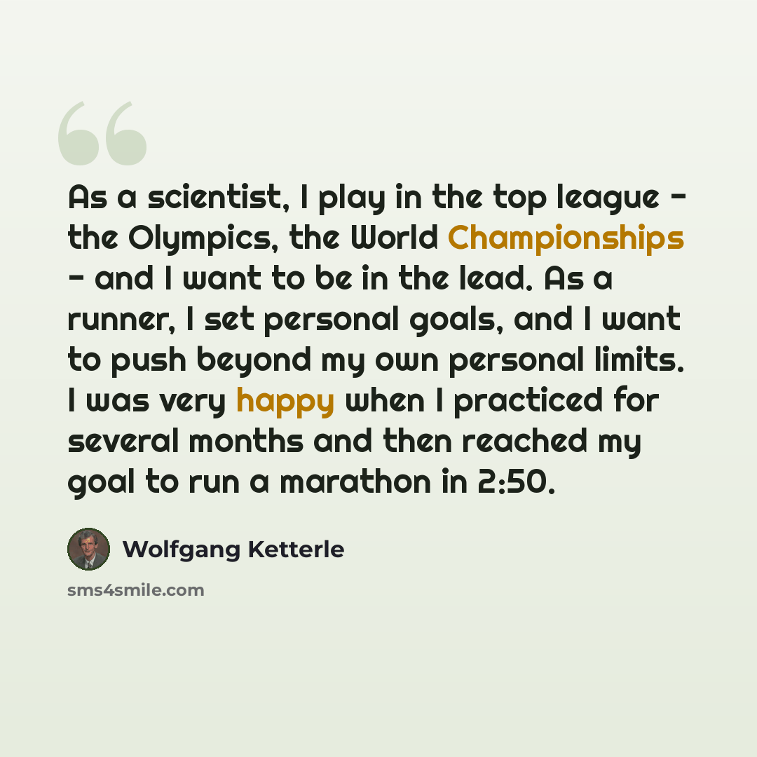 “As a scientist, I play in the top league - the Olympics, the World Championships - and I want to be in the lead. As a runner, I set personal goals, and I want to push beyond my own personal limits. I was very happy when I practiced for several months and then reached my goal to run a marathon in…” quote by Wolfgang Ketterle