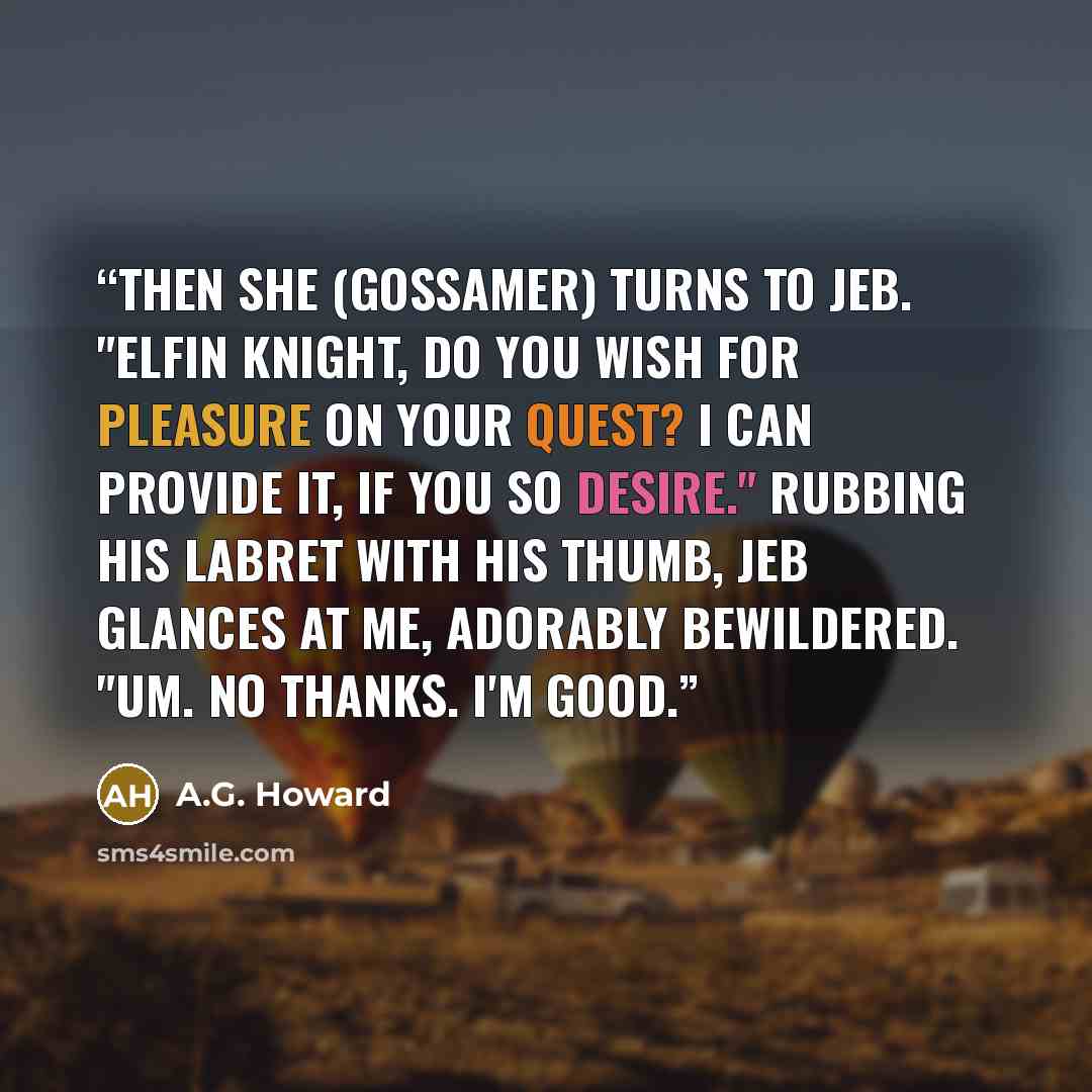 “Then she (Gossamer) turns to Jeb. "Elfin knight, do you wish for pleasure on your quest? I can provide it, if you so desire." Rubbing his labret with his thumb, Jeb glances at me, adorably bewildered. "Um. No thanks. I'm good.” quote by A.G. Howard