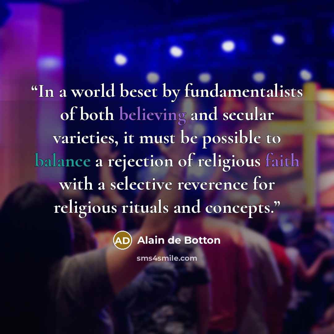 “In a world beset by fundamentalists of both believing and secular varieties, it must be possible to balance a rejection of religious faith with a selective reverence for religious rituals and concepts.” quote by Alain de Botton
