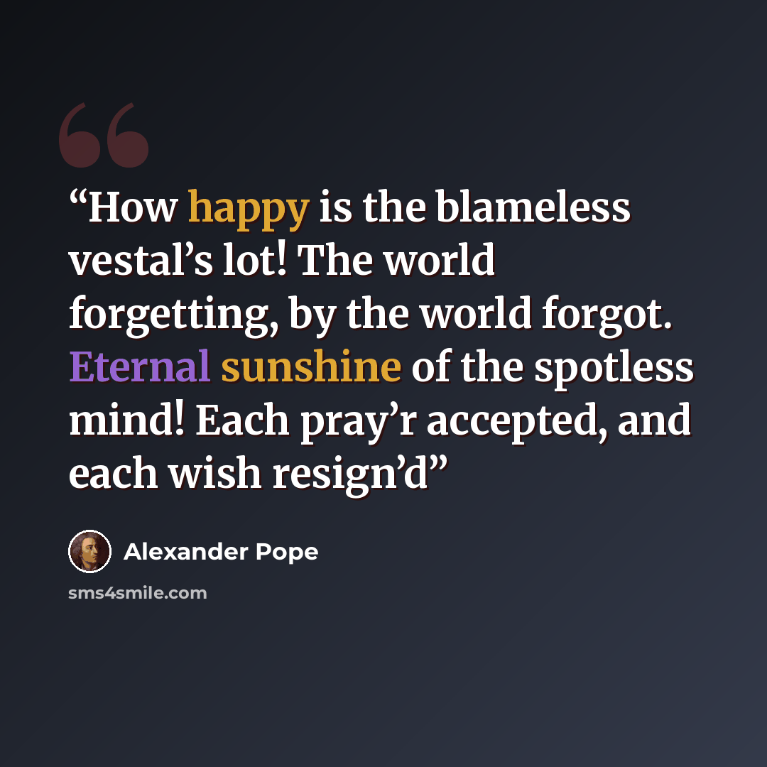 “How happy is the blameless vestal’s lot! The world forgetting, by the world forgot. Eternal sunshine of the spotless mind! Each pray’r accepted, and each wish resign’d” quote by Alexander Pope