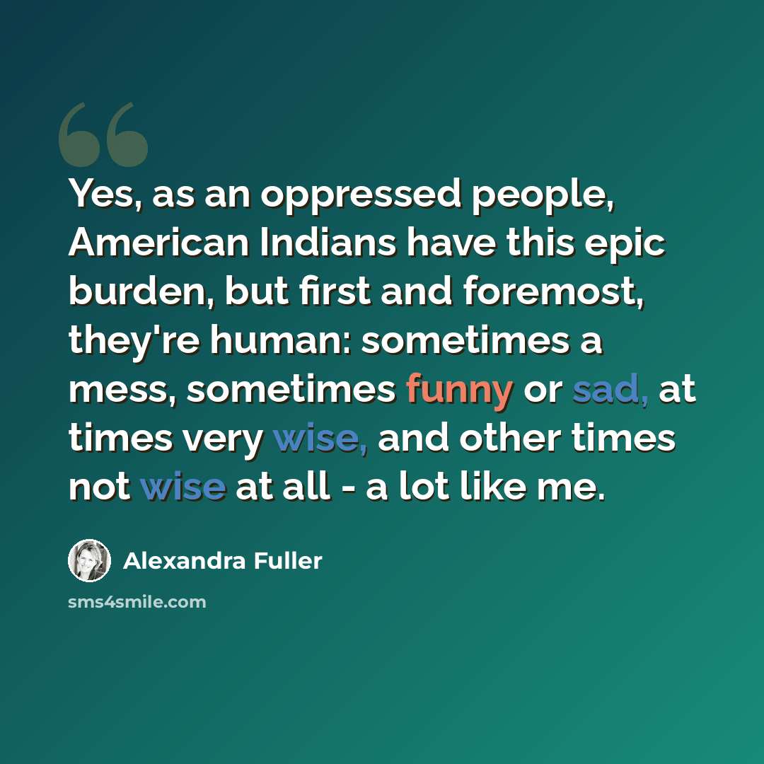 “Yes, as an oppressed people, American Indians have this epic burden, but first and foremost, they're human: sometimes a mess, sometimes funny or sad, at times very wise, and other times not wise at all - a lot like me.” quote by Alexandra Fuller