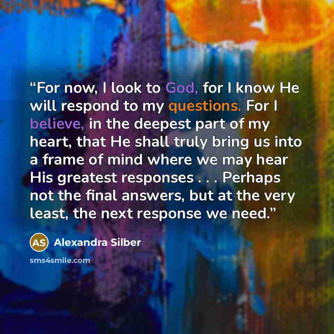 “For now, I look to God, for I know He will respond to my questions. For I believe, in the deepest part of my heart, that He shall truly bring us into a frame of mind where we may hear His greatest responses . . . Perhaps not the final answers, but at the very least, the next response we need.” quote by Alexandra Silber