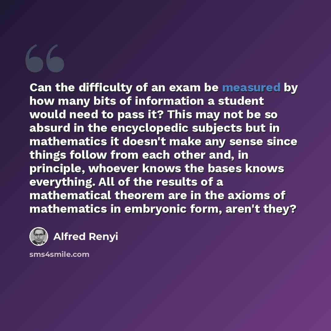 “Can the difficulty of an exam be measured by how many bits of information a student would need to pass it? This may not be so absurd in the encyclopedic subjects but in mathematics it doesn't make any sense since things follow from each other and, in principle, whoever knows the bases knows…” quote by Alfred Renyi