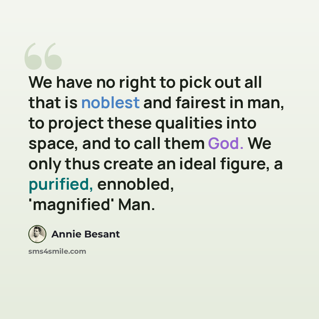 “We have no right to pick out all that is noblest and fairest in man, to project these qualities into space, and to call them God. We only thus create an ideal figure, a purified, ennobled, 'magnified' Man.” quote by Annie Besant