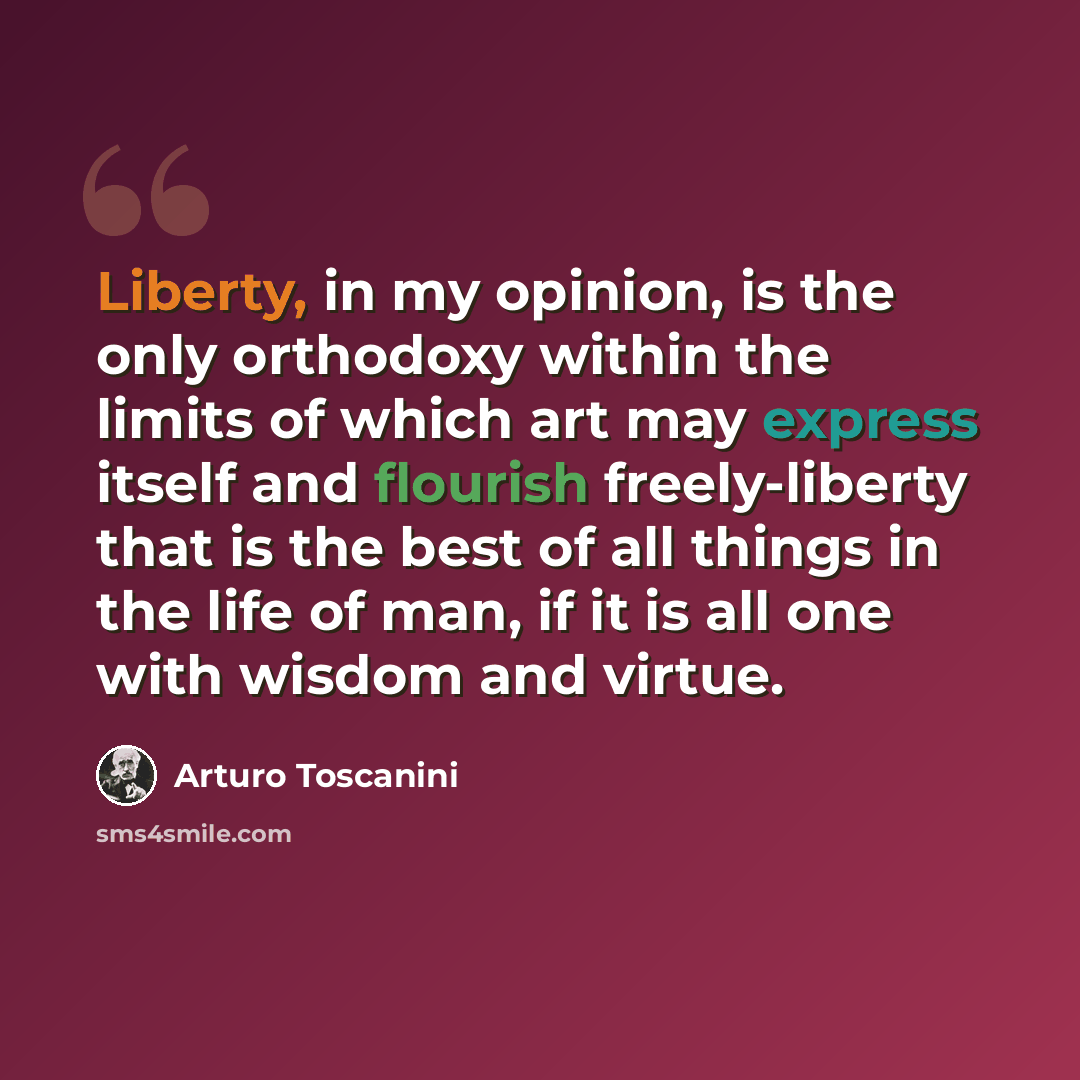 “Liberty, in my opinion, is the only orthodoxy within the limits of which art may express itself and flourish freely-liberty that is the best of all things in the life of man, if it is all one with wisdom and virtue.” quote by Arturo Toscanini