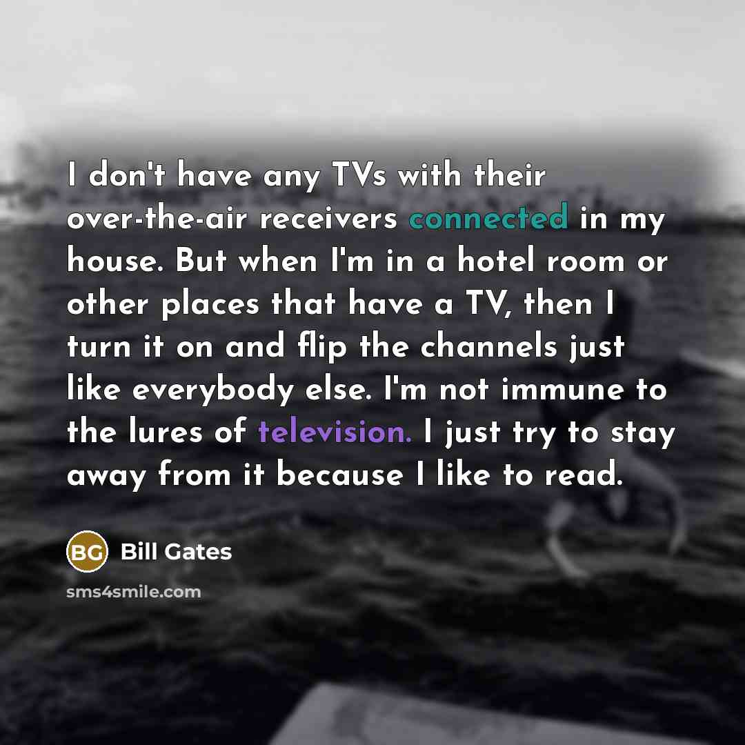 “I don't have any TVs with their over-the-air receivers connected in my house. But when I'm in a hotel room or other places that have a TV, then I turn it on and flip the channels just like everybody else. I'm not immune to the lures of television. I just try to stay away from it because I like to…” quote by Bill Gates